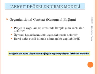 “ AEIOU ”   DEĞERLENDİRME  MODEL İ Organizational Context  (Kurumsal Bağlam) Projenin uygulaması sırasında karşılaşılan zorluklar nelerdi? Öğrenci başarılarını etkileyen faktörelr nelerdi? Dersi daha etkili kılmak adına neler yapılabilirdi? Projenin amacına ulaşmasını sağlayan veya engelleyen faktörler nelerdi? 12/03/11 Uzm.Nazime Tuncay 