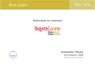 Bun Gasit                                     Pag. 1/14


            Propunere de campanie


             DegeteCurate
                   CleanTouch
                      CleanScreen




                                    Alexandru Negru
                                      septembrie 2008