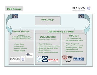 DEG Group



                                         DEG Group




    Metier Plancon                                 DEG Planning & Control
            Consultancy
                                                                              DEG ICT
                                       DEG Solutions
   in Aero Space, Electricity, Oil,
                                                                           ICT Professionals and
    Gas, Petro-chemical industry      Industrial and ICT solutions
                                                                        ERP implementation teams

                                                                         Project Management
                                      Facet MES Solutions
       Project Control
                                                                         Service Management / SLM
                                      HP Service Management Solutions
       Cost Engineers
                                                                         Test Management / Tester
                                      Oracle DBA Licenties & Beheer
       Planning Engineers
                                                                         Developpers / Java
                                      Oracle Middleware
       Project Support
                                                                         ERP Implementation teams
                                      Project Management Solutions




                                                                        TMap®
 