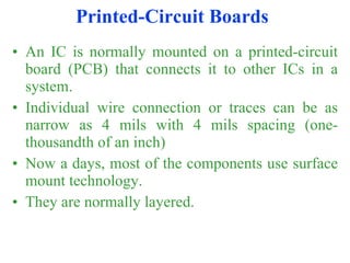 Printed-Circuit Boards An IC is normally mounted on a printed-circuit board (PCB) that connects it to other ICs in a system. Individual wire connection or traces can be as narrow as 4 mils with 4 mils spacing (one-thousandth of an inch) Now a days, most of the components use surface mount technology. They are normally layered. 