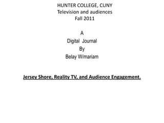 HUNTER COLLEGE, CUNY
              Television and audiences
                       Fall 2011

                          A
                   Digital Journal
                          By
                  Belay W/mariam


Jersey Shore, Reality TV, and Audience Engagement.
 