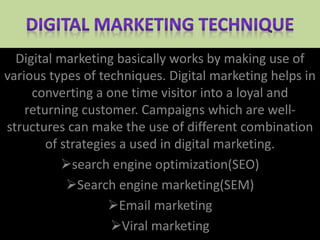 Digital marketing basically works by making use of
various types of techniques. Digital marketing helps in
converting a one time visitor into a loyal and
returning customer. Campaigns which are well-
structures can make the use of different combination
of strategies a used in digital marketing.
search engine optimization(SEO)
Search engine marketing(SEM)
Email marketing
Viral marketing
 
