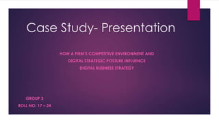 Case Study- Presentation
HOW A FIRM’S COMPETITIVE ENVIRONMENT AND
DIGITAL STRATEGIC POSTURE INFLUENCE

DIGITAL BUSINESS STRATEGY

GROUP 3
ROLL NO: 17 – 24

 