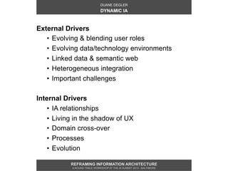 DUANE DEGLER
                              DYNAMIC IA



External Drivers
   •  Evolving & blending user roles
   •  Evolving data/technology environments
   •  Linked data & semantic web
   •  Heterogeneous integration
   •  Important challenges

Internal Drivers
    •  IA relationships
    •  Living in the shadow of UX
    •  Domain cross-over
    •  Processes
    •  Evolution

           REFRAMING INFORMATION ARCHITECTURE
            A ROUND TABLE WORKSHOP AT THE IA SUMMIT 2013 - BALTIMORE
 