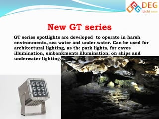 New GT series
GT series spotlights are developed to operate in harsh
environments, sea water and under water. Can be used for
architectural lighting, as the park lights, for caves
illumination, embankments illumination, on ships and
underwater lighting.

 