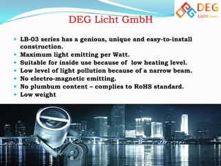  LB-03 series has a genious, unique and easy-to-install








construction.
Maximum light emitting per Watt.
Suitable for inside use because of low heating level.
Low level of light pollution because of a narrow beam.
No electro-magnetic emitting.
No plumbum content – complies to RoHS standard.
Low weight

 