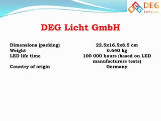 DEG Licht GmbH
Dimensions (packing)
Weight
LED life time
Country of origin

22.5x16.5x8.5 cm
0.640 kg
100 000 hours (based on LED
manufacturers tests)
Germany

 