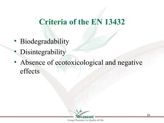 Criteria of the EN 13432

• Biodegradability
• Disintegrability
• Absence of ecotoxicological and negative
  effects




 ...