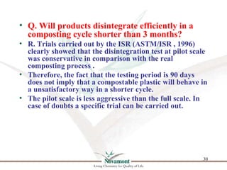 • Q. Will products disintegrate efficiently in a
  composting cycle shorter than 3 months?
• R. Trials carried out by the ...