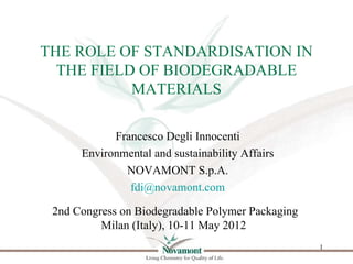 THE ROLE OF STANDARDISATION IN
  THE FIELD OF BIODEGRADABLE
           MATERIALS

            Francesco Degli Innocenti
      Environmental and sustainability Affairs
              NOVAMONT S.p.A.
               fdi@novamont.com

 2nd Congress on Biodegradable Polymer Packaging
          Milan (Italy), 10-11 May 2012
                                                   1
 