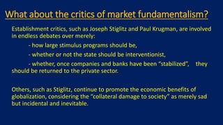What about the critics of market fundamentalism?
Establishment critics, such as Joseph Stiglitz and Paul Krugman, are involved
in endless debates over merely:
- how large stimulus programs should be,
- whether or not the state should be interventionist,
- whether, once companies and banks have been “stabilized”, they
should be returned to the private sector.
Others, such as Stiglitz, continue to promote the economic benefits of
globalization, considering the “collateral damage to society” as merely sad
but incidental and inevitable.
 