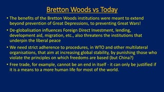 Bretton Woods vs Today
• The benefits of the Bretton Woods institutions were meant to extend
beyond prevention of Great Depressions, to preventing Great Wars!
• De-globalisation influences Foreign Direct Investment, lending,
development aid, migration, etc., also threatens the institutions that
underpin the liberal peace
• We need strict adherence to procedures, in WTO and other multilateral
organisations, that aim at increasing global stability, by punishing those who
violate the principles on which freedoms are based (but China?)
• Free trade, for example, cannot be an end in itself - it can only be justified if
it is a means to a more human life for most of the world.
 