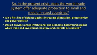 So, in the present crisis, does the world trade
system offer adequate protection to small and
medium-sized countries?
• Is it a first line of defence against increasing bilateralism, protectionism
and power politics?
• Does it provide a good institutional and economic background against
which trade and investment can grow, and conflicts be resolved?
 