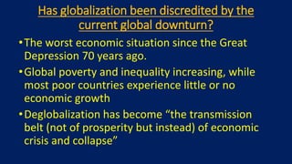 Has globalization been discredited by the
current global downturn?
•The worst economic situation since the Great
Depression 70 years ago.
•Global poverty and inequality increasing, while
most poor countries experience little or no
economic growth
•Deglobalization has become “the transmission
belt (not of prosperity but instead) of economic
crisis and collapse”
 