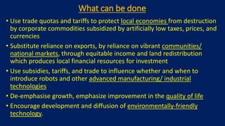 What can be done
• Use trade quotas and tariffs to protect local economies from destruction
by corporate commodities subsidized by artificially low taxes, prices, and
currencies
• Substitute reliance on exports, by reliance on vibrant communities/
national markets, through equitable income and land redistribution
which produces local financial resources for investment
• Use subsidies, tariffs, and trade to influence whether and when to
introduce robots and other advanced manufacturing/ industrial
technologies
• De-emphasise growth, emphasize improvement in the quality of life
• Encourage development and diffusion of environmentally-friendly
technology.
 