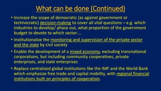 What can be done (Continued)
• Increase the scope of democratic (as against government or
technocratic) decision-making to cover all vital questions – e.g. which
industries to develop/ phase out, what proportion of the government
budget to devote to which sector….
• Institutionalize the monitoring and supervision of the private sector
and the state by civil society
• Enable the development of a mixed economy, excluding transnational
corporations, but including community cooperatives, private
enterprises, and state enterprises
• Replace centralized global institutions like the IMF and the World Bank
which emphasize free trade and capital mobility, with regional financial
institutions built on principles of cooperation.
 