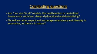 Concluding questions
• Are "one size fits all" models, like neoliberalism or centralized
bureaucratic socialism, always dysfunctional and destabilizing?
• Should we rather expect and encourage redundancy and diversity in
economics, as there is in nature?
 