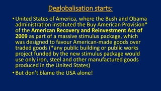 Deglobalisation starts:
• United States of America, where the Bush and Obama
administration instituted the Buy American Provision*
of the American Recovery and Reinvestment Act of
2009 as part of a massive stimulus package, which
was designed to favour American-made goods over
traded goods (*any public building or public works
project funded by the new stimulus package would
use only iron, steel and other manufactured goods
produced in the United States)
• But don’t blame the USA alone!
 