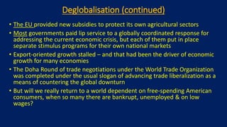 Deglobalisation (continued)
• The EU provided new subsidies to protect its own agricultural sectors
• Most governments paid lip service to a globally coordinated response for
addressing the current economic crisis, but each of them put in place
separate stimulus programs for their own national markets
• Export-oriented growth stalled – and that had been the driver of economic
growth for many economies
• The Doha Round of trade negotiations under the World Trade Organization
was completed under the usual slogan of advancing trade liberalization as a
means of countering the global downturn
• But will we really return to a world dependent on free-spending American
consumers, when so many there are bankrupt, unemployed & on low
wages?
 
