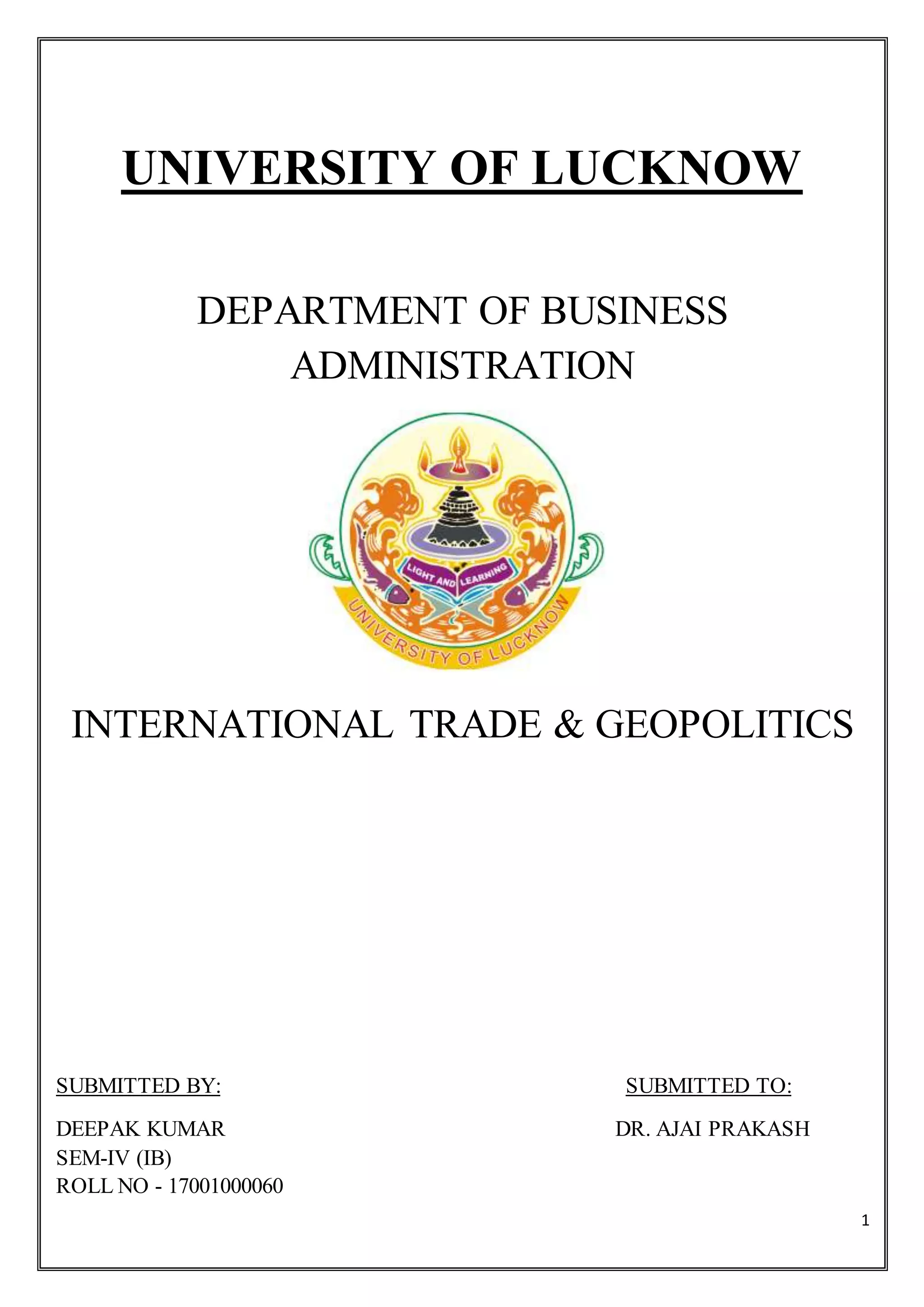 1
UNIVERSITY OF LUCKNOW
DEPARTMENT OF BUSINESS
ADMINISTRATION
INTERNATIONAL TRADE & GEOPOLITICS
SUBMITTED BY: SUBMITTED TO:
DEEPAK KUMAR DR. AJAI PRAKASH
SEM-IV (IB)
ROLL NO - 17001000060
 