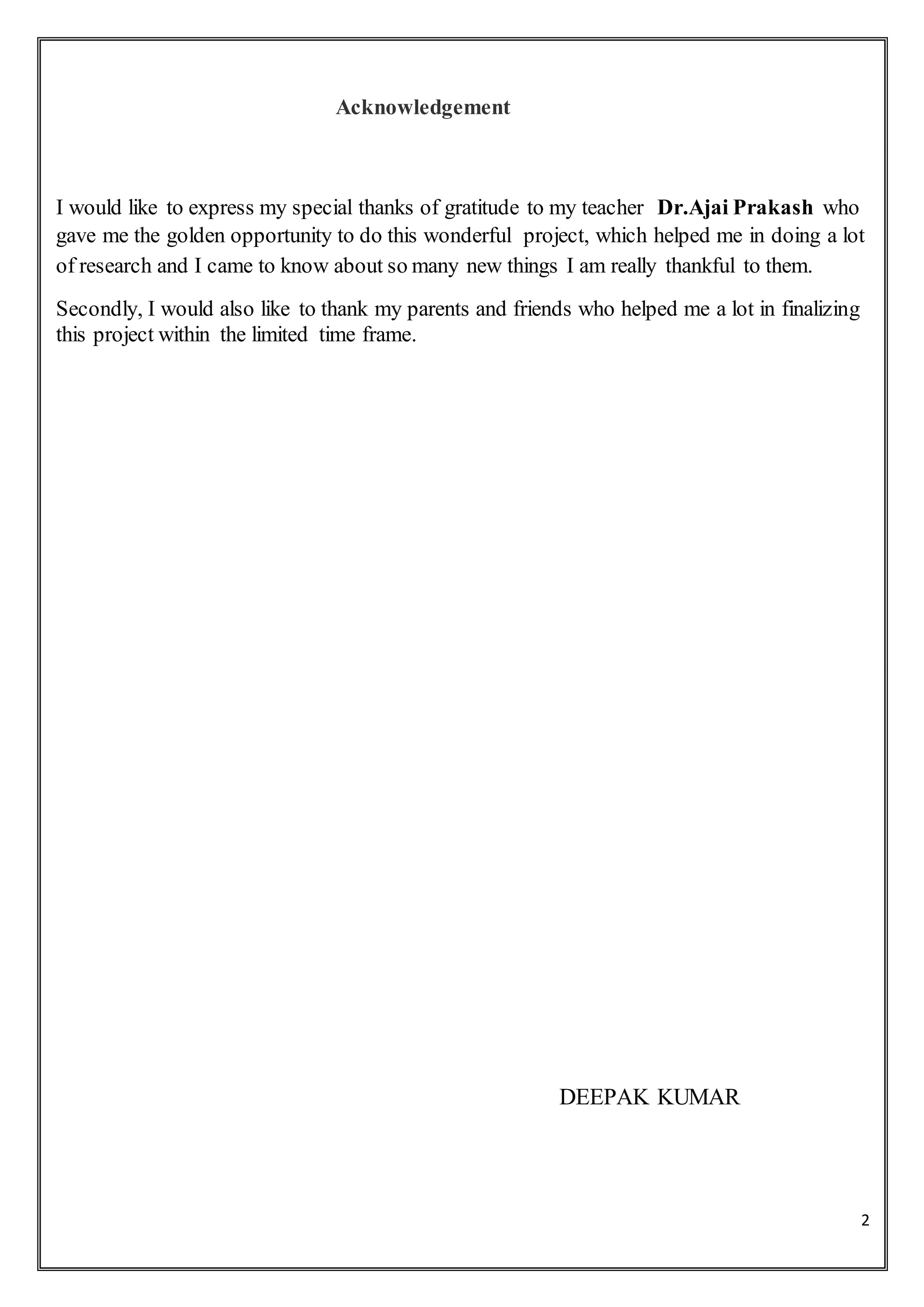 2
Acknowledgement
I would like to express my special thanks of gratitude to my teacher Dr.Ajai Prakash who
gave me the golden opportunity to do this wonderful project, which helped me in doing a lot
of research and I came to know about so many new things I am really thankful to them.
Secondly, I would also like to thank my parents and friends who helped me a lot in finalizing
this project within the limited time frame.
DEEPAK KUMAR
 
