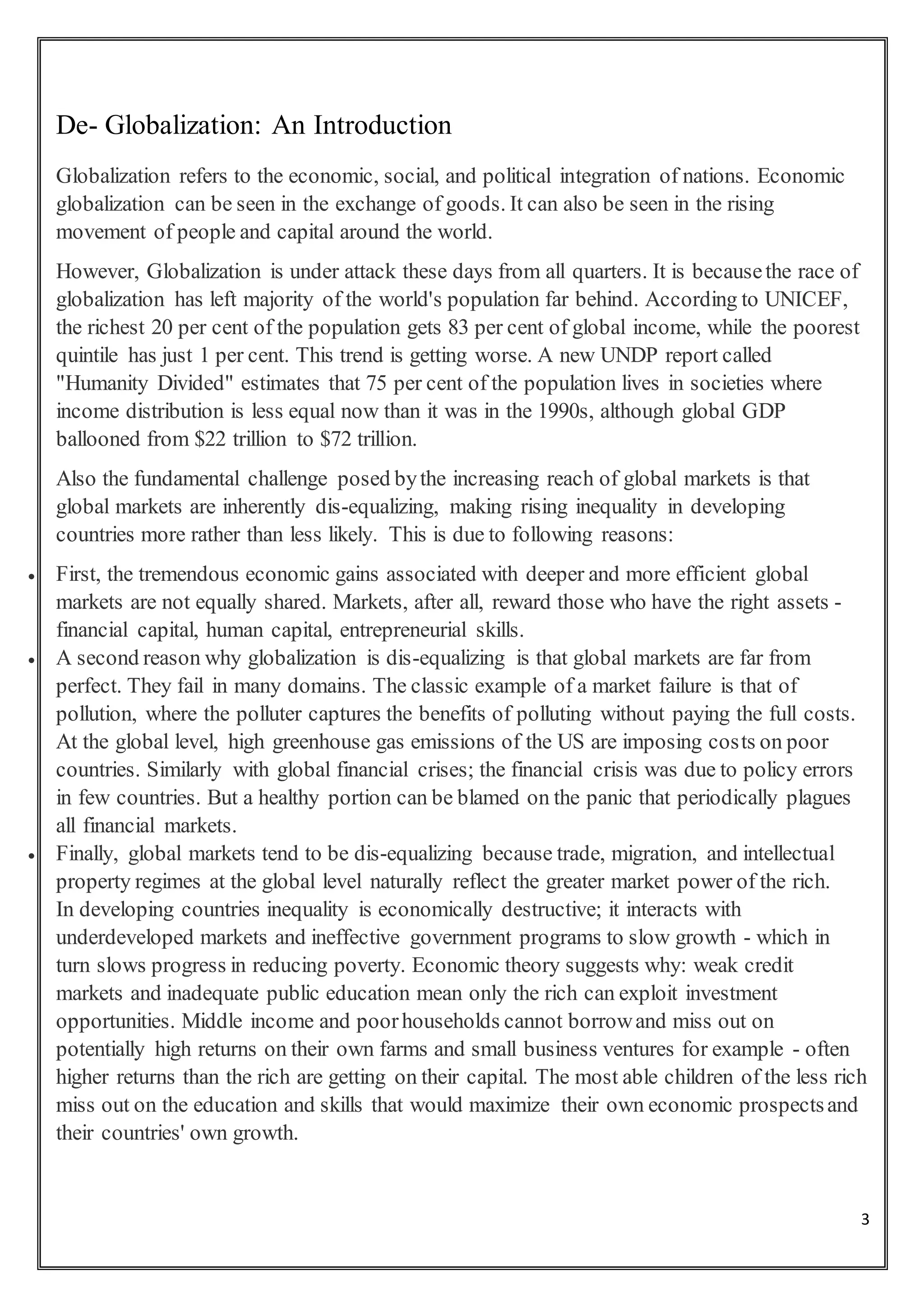 3
De- Globalization: An Introduction
Globalization refers to the economic, social, and political integration of nations. Economic
globalization can be seen in the exchange of goods. It can also be seen in the rising
movement of people and capital around the world.
However, Globalization is under attack these days from all quarters. It is becausethe race of
globalization has left majority of the world's population far behind. According to UNICEF,
the richest 20 per cent of the population gets 83 per cent of global income, while the poorest
quintile has just 1 per cent. This trend is getting worse. A new UNDP report called
"Humanity Divided" estimates that 75 per cent of the population lives in societies where
income distribution is less equal now than it was in the 1990s, although global GDP
ballooned from $22 trillion to $72 trillion.
Also the fundamental challenge posed bythe increasing reach of global markets is that
global markets are inherently dis-equalizing, making rising inequality in developing
countries more rather than less likely. This is due to following reasons:
 First, the tremendous economic gains associated with deeper and more efficient global
markets are not equally shared. Markets, after all, reward those who have the right assets -
financial capital, human capital, entrepreneurial skills.
 A second reason why globalization is dis-equalizing is that global markets are far from
perfect. They fail in many domains. The classic example of a market failure is that of
pollution, where the polluter captures the benefits of polluting without paying the full costs.
At the global level, high greenhouse gas emissions of the US are imposing costs on poor
countries. Similarly with global financial crises; the financial crisis was due to policy errors
in few countries. But a healthy portion can be blamed on the panic that periodically plagues
all financial markets.
 Finally, global markets tend to be dis-equalizing because trade, migration, and intellectual
property regimes at the global level naturally reflect the greater market power of the rich.
In developing countries inequality is economically destructive; it interacts with
underdeveloped markets and ineffective government programs to slow growth - which in
turn slows progress in reducing poverty. Economic theory suggests why: weak credit
markets and inadequate public education mean only the rich can exploit investment
opportunities. Middle income and poorhouseholds cannot borrowand miss out on
potentially high returns on their own farms and small business ventures for example - often
higher returns than the rich are getting on their capital. The most able children of the less rich
miss out on the education and skills that would maximize their own economic prospectsand
their countries' own growth.
 