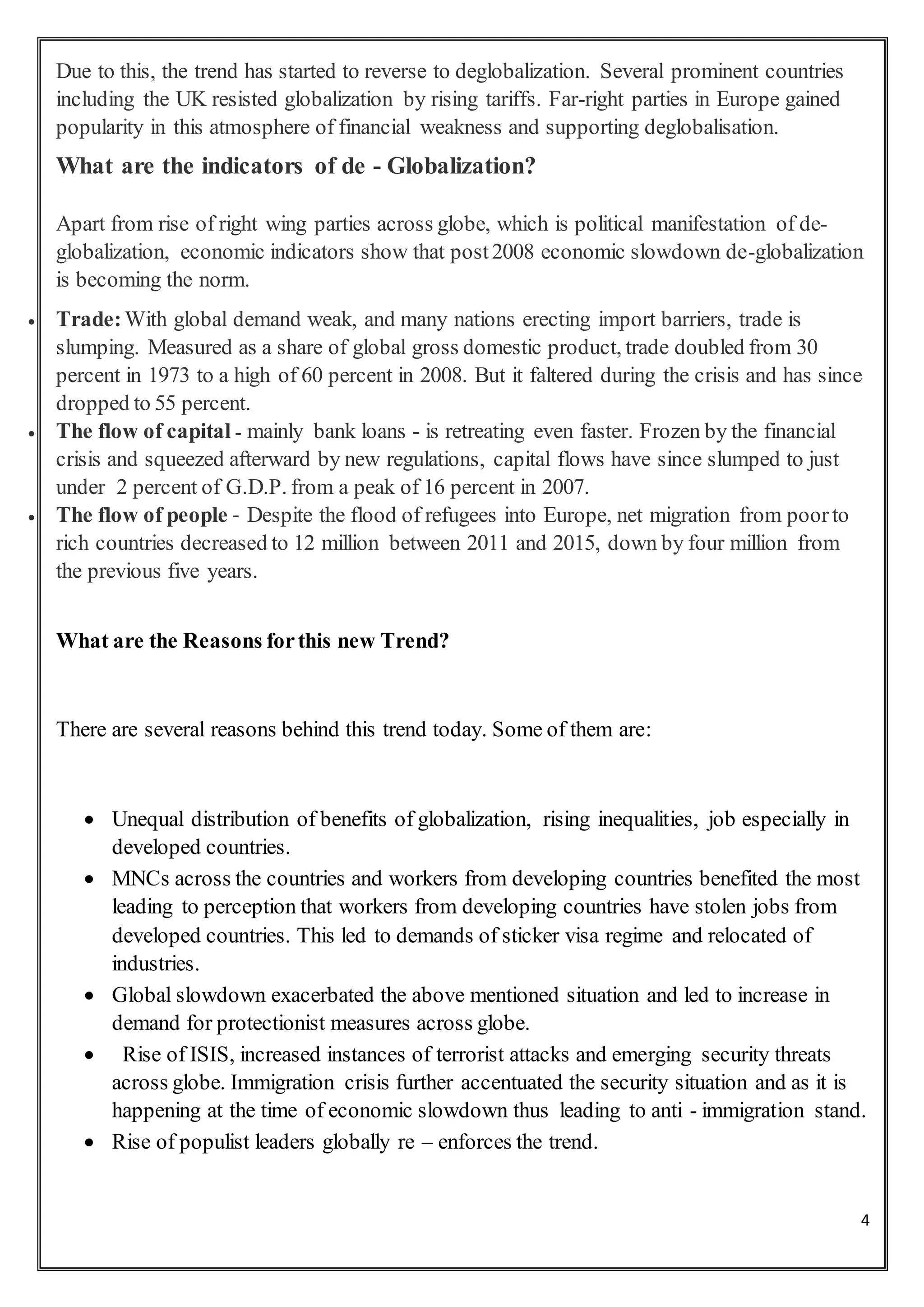 4
Due to this, the trend has started to reverse to deglobalization. Several prominent countries
including the UK resisted globalization by rising tariffs. Far-right parties in Europe gained
popularity in this atmosphere of financial weakness and supporting deglobalisation.
What are the indicators of de - Globalization?
Apart from rise of right wing parties across globe, which is political manifestation of de-
globalization, economic indicators show that post2008 economic slowdown de-globalization
is becoming the norm.
 Trade:With global demand weak, and many nations erecting import barriers, trade is
slumping. Measured as a share of global gross domestic product, trade doubled from 30
percent in 1973 to a high of 60 percent in 2008. But it faltered during the crisis and has since
dropped to 55 percent.
 The flow of capital - mainly bank loans - is retreating even faster. Frozen by the financial
crisis and squeezed afterward by new regulations, capital flows have since slumped to just
under 2 percent of G.D.P. from a peak of 16 percent in 2007.
 The flow of people - Despite the flood of refugees into Europe, net migration from poorto
rich countries decreased to 12 million between 2011 and 2015, down by four million from
the previous five years.
What are the Reasons forthis new Trend?
There are several reasons behind this trend today. Some of them are:
 Unequal distribution of benefits of globalization, rising inequalities, job especially in
developed countries.
 MNCs across the countries and workers from developing countries benefited the most
leading to perception that workers from developing countries have stolen jobs from
developed countries. This led to demands of sticker visa regime and relocated of
industries.
 Global slowdown exacerbated the above mentioned situation and led to increase in
demand for protectionist measures across globe.
 Rise of ISIS, increased instances of terrorist attacks and emerging security threats
across globe. Immigration crisis further accentuated the security situation and as it is
happening at the time of economic slowdown thus leading to anti - immigration stand.
 Rise of populist leaders globally re – enforces the trend.
 