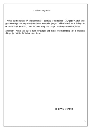 2
Acknowledgement
I would like to express my special thanks of gratitude to my teacher Dr.Ajai Prakash who
gave me the golden opportunity to do this wonderful project, which helped me in doing a lot
of research and I came to know about so many new things I am really thankful to them.
Secondly, I would also like to thank my parents and friends who helped me a lot in finalizing
this project within the limited time frame.
DEEPAK KUMAR
 