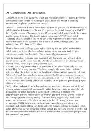 3
De- Globalization: An Introduction
Globalization refers to the economic, social, and political integration of nations. Economic
globalization can be seen in the exchange of goods. It can also be seen in the rising
movement of people and capital around the world.
However, Globalization is under attack these days from all quarters. It is becausethe race of
globalization has left majority of the world's population far behind. According to UNICEF,
the richest 20 per cent of the population gets 83 per cent of global income, while the poorest
quintile has just 1 per cent. This trend is getting worse. A new UNDP report called
"Humanity Divided" estimates that 75 per cent of the population lives in societies where
income distribution is less equal now than it was in the 1990s, although global GDP
ballooned from $22 trillion to $72 trillion.
Also the fundamental challenge posed bythe increasing reach of global markets is that
global markets are inherently dis-equalizing, making rising inequality in developing
countries more rather than less likely. This is due to following reasons:
 First, the tremendous economic gains associated with deeper and more efficient global
markets are not equally shared. Markets, after all, reward those who have the right assets -
financial capital, human capital, entrepreneurial skills.
 A second reason why globalization is dis-equalizing is that global markets are far from
perfect. They fail in many domains. The classic example of a market failure is that of
pollution, where the polluter captures the benefits of polluting without paying the full costs.
At the global level, high greenhouse gas emissions of the US are imposing costs on poor
countries. Similarly with global financial crises; the financial crisis was due to policy errors
in few countries. But a healthy portion can be blamed on the panic that periodically plagues
all financial markets.
 Finally, global markets tend to be dis-equalizing because trade, migration, and intellectual
property regimes at the global level naturally reflect the greater market power of the rich.
In developing countries inequality is economically destructive; it interacts with
underdeveloped markets and ineffective government programs to slow growth - which in
turn slows progress in reducing poverty. Economic theory suggests why: weak credit
markets and inadequate public education mean only the rich can exploit investment
opportunities. Middle income and poorhouseholds cannot borrowand miss out on
potentially high returns on their own farms and small business ventures for example - often
higher returns than the rich are getting on their capital. The most able children of the less rich
miss out on the education and skills that would maximize their own economic prospectsand
their countries' own growth.
 