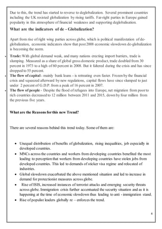 4
Due to this, the trend has started to reverse to deglobalization. Several prominent countries
including the UK resisted globalization by rising tariffs. Far-right parties in Europe gained
popularity in this atmosphere of financial weakness and supporting deglobalisation.
What are the indicators of de - Globalization?
Apart from rise of right wing parties across globe, which is political manifestation of de-
globalization, economic indicators show that post2008 economic slowdown de-globalization
is becoming the norm.
 Trade:With global demand weak, and many nations erecting import barriers, trade is
slumping. Measured as a share of global gross domestic product, trade doubled from 30
percent in 1973 to a high of 60 percent in 2008. But it faltered during the crisis and has since
dropped to 55 percent.
 The flow of capital - mainly bank loans - is retreating even faster. Frozen by the financial
crisis and squeezed afterward by new regulations, capital flows have since slumped to just
under 2 percent of G.D.P. from a peak of 16 percent in 2007.
 The flow of people - Despite the flood of refugees into Europe, net migration from poorto
rich countries decreased to 12 million between 2011 and 2015, down by four million from
the previous five years.
What are the Reasons forthis new Trend?
There are several reasons behind this trend today. Some of them are:
 Unequal distribution of benefits of globalization, rising inequalities, job especially in
developed countries.
 MNCs across the countries and workers from developing countries benefited the most
leading to perception that workers from developing countries have stolen jobs from
developed countries. This led to demands of sticker visa regime and relocated of
industries.
 Global slowdown exacerbated the above mentioned situation and led to increase in
demand for protectionist measures across globe.
 Rise of ISIS, increased instances of terrorist attacks and emerging security threats
across globe. Immigration crisis further accentuated the security situation and as it is
happening at the time of economic slowdown thus leading to anti - immigration stand.
 Rise of populist leaders globally re – enforces the trend.
 