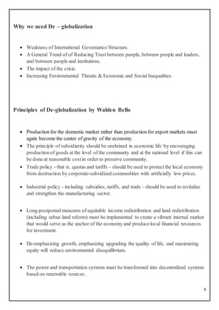 6
Why we need De – globalization
 Weakness of International Governance Structure.
 A General Trend of of Reducing Trust between people, between people and leaders,
and between people and institutions.
 The impact of the crisis.
 Increasing Environmental Threats & Economic and Social Inequalities.
Principles of De-globalization by Walden Bello
 Production for the domestic market rather than production for export markets must
again become the center of gravity of the economy.
 The principle of subsidiarity should be enshrined in economic life by encouraging
production of goods at the level of the community and at the national level if this can
be done at reasonable costin order to preserve community.
 Trade policy - that is, quotas and tariffs - should be used to protect the local economy
from destruction by corporate-subsidized commodities with artificially low prices.
 Industrial policy - including subsidies, tariffs, and trade - should be used to revitalize
and strengthen the manufacturing sector.
 Long-postponed measures of equitable income redistribution and land redistribution
(including urban land reform) must be implemented to create a vibrant internal market
that would serve as the anchor of the economy and producelocal financial resources
for investment.
 De-emphasizing growth, emphasizing upgrading the quality of life, and maximizing
equity will reduce environmental disequilibrium.
 The power and transportation systems must be transformed into decentralized systems
based on renewable sources.
 