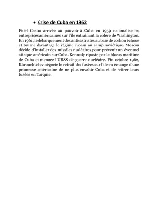  Crise de Cuba en 1962
Fidel Castro arrivée au pouvoir à Cuba en 1959 nationalise les
entreprises américaines sur l’ile entrainant la colère de Washington.
En 1961, le débarquement des anticastristes au baie de cochon échoue
et tourne davantage le régime cubain au camp soviétique. Moscou
décide d’installer des missiles nucléaires pour prévenir un éventuel
attaque américain sur Cuba. Kennedy riposte par le blocus maritime
de Cuba et menace l’URSS de guerre nucléaire. Fin octobre 1962,
Khrouchtchev négocie le retrait des fusées sur l’ile en échange d’une
promesse américaine de ne plus envahir Cuba et de retirer leurs
fusées en Turquie.
 