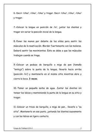6.-Decir /cha/, /cha/, /cha/ y tragar. Decir /chu/, /chu/, /chu/

y tragar.



7.-Colocar la lengua en posición de /n/, juntar los dientes y

tragar sin variar la posición inicial de la lengua.



8.-Poner las manos por delante de los oídos para sentir los

músculos de la masticación. Morder fuertemente con los molares.

Deberá sentir los movimientos. Esto se debe a que los músculos

trabajan cuando se traga.



9.-Colocar un pedazo de barquillo o miga de pan (tamaño

“lenteja”) sobre la punta de la lengua, llevarlo hacia arriba

(posición /n/) y mantenerlo en el mismo sitio mientras abre y

cierra la boca. 3 veces.



10.-Tomar un pequeño sorbo de agua. Juntar los dientes sin

tensar los labios y manteniendo la punta de la lengua en su sitio y

tragar.



11.-Colocar un trozo de barquillo, o miga de pan... llevarlo a “su

sitio”. Mantenerlo en ese punto, juntando los dientes suavemente

y con los labios en ligero contacto.




Grupo de Trabajo LEA I                                            3
 