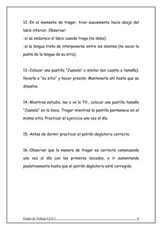 12.-En el momento de tragar, tirar suavemente hacia abajo del

labio inferior. Observar:

-si se endurece el labio cuando traga (no debe).

-si la lengua trata de interponerse entre los dientes (no sacar la

punta de la lengua de su sitio).



13.-Colocar una pastilla “Juanola” o similar (en cuanto a tamaño),

llevarla a “su sitio” y hacer presión. Mantenerla ahí hasta que se

disuelva.



14.-Mientras estudia, lee o ve la TV., colocar una pastilla tamaño

“Juanola” en la boca. Tragar mientras la pastilla permanece en el

mismo sitio. Practicar el ejercicio una vez al día.



15.-Antes de dormir practicar el patrón deglutorio correcto.



16.-Observar que la manera de tragar es correcta comenzando

una vez al día con los primeros bocados, e ir aumentando

paulatinamente hasta que el patrón deglutorio esté corregido.




Grupo de Trabajo LEA I                                           4
 