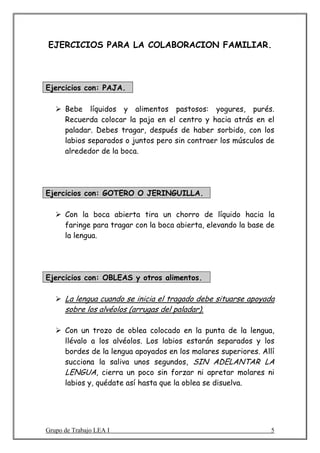 EJERCICIOS PARA LA COLABORACION FAMILIAR.



Ejercicios con: PAJA.

      Bebe líquidos y alimentos pastosos: yogures, purés.
      Recuerda colocar la paja en el centro y hacia atrás en el
      paladar. Debes tragar, después de haber sorbido, con los
      labios separados o juntos pero sin contraer los músculos de
      alrededor de la boca.




Ejercicios con: GOTERO O JERINGUILLA.

      Con la boca abierta tira un chorro de líquido hacia la
      faringe para tragar con la boca abierta, elevando la base de
      la lengua.




Ejercicios con: OBLEAS y otros alimentos.

      La lengua cuando se inicia el tragado debe situarse apoyada
      sobre los alvéolos (arrugas del paladar).

      Con un trozo de oblea colocado en la punta de la lengua,
      llévalo a los alvéolos. Los labios estarán separados y los
      bordes de la lengua apoyados en los molares superiores. Allí
      succiona la saliva unos segundos, SIN ADELANTAR LA
      LENGUA, cierra un poco sin forzar ni apretar molares ni
      labios y, quédate así hasta que la oblea se disuelva.




Grupo de Trabajo LEA I                                           5
 