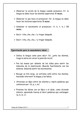 Observar la acción de la lengua cuando pronuncia /t/, la
      lengua no debe tocar los dientes superiores. 5 veces.

      Observar lo que hace al pronunciar /k/, la lengua no debe
      tocar los incisivos superiores. 5 veces.

      Combinar el movimiento al pronunciar: /t, k, t, k…/ 10
      veces.

      Decir: /cha, cha, cha…/ y tragar después.

      Decir: /chu, chu, chu…/ y tragar después.




Ejercitación para la musculatura labial.

      Coloca la lengua como para decir /n/, junta los dientes,
      traga la saliva sin variar la posición inicial.

      Pon las manos por delante de los oídos para sentir los
      músculos de la masticación. Muerde fuertemente con los
      molares. Deberás sentir los movimientos.

      Recoge un hilo largo, un extremo está entre tus dientes,
      haciendo intervenir la lengua y los labios.

      Atraviesa un lápiz entre los dientes y repite palabras que
      comiencen por: /b, p, v, m/.

      Presiona los labios con un lápiz o el dedo, como diciendo
      silencio, oponiendo fuerza al decir palabras que contengan:
      /p, b, m, v/.




Grupo de Trabajo LEA I                                          7
 