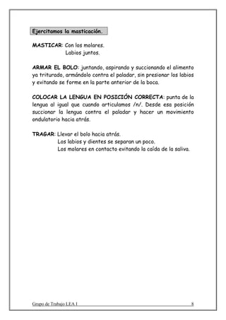 Ejercitamos la masticación.

MASTICAR: Con los molares.
          Labios juntos.

ARMAR EL BOLO: juntando, aspirando y succionando el alimento
ya triturado, armándolo contra el paladar, sin presionar los labios
y evitando se forme en la parte anterior de la boca.

COLOCAR LA LENGUA EN POSICIÓN CORRECTA: punta de la
lengua al igual que cuando articulamos /n/. Desde esa posición
succionar la lengua contra el paladar y hacer un movimiento
ondulatorio hacia atrás.

TRAGAR: Llevar el bolo hacia atrás.
        Los labios y dientes se separan un poco.
        Los molares en contacto evitando la caída de la saliva.




Grupo de Trabajo LEA I                                            8
 