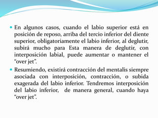  En algunos casos, cuando el labio superior está en
posición de reposo, arriba del tercio inferior del diente
superior, obligatoriamente el labio inferior, al deglutir,
subirá mucho para Esta manera de deglutir, con
interposición labial, puede aumentar o mantener el
“over jet”.
 Resumiendo, existirá contracción del mentalis siempre
asociada con interposición, contracción, o subida
exagerada del labio inferior. Tendremos interposición
del labio inferior, de manera general, cuando haya
“over jet”.
 