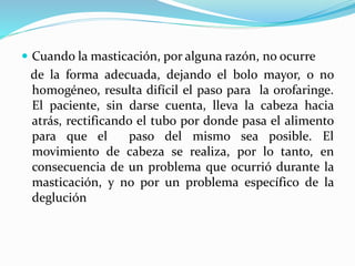  Cuando la masticación, por alguna razón, no ocurre
de la forma adecuada, dejando el bolo mayor, o no
homogéneo, resulta difícil el paso para la orofaringe.
El paciente, sin darse cuenta, lleva la cabeza hacia
atrás, rectificando el tubo por donde pasa el alimento
para que el paso del mismo sea posible. El
movimiento de cabeza se realiza, por lo tanto, en
consecuencia de un problema que ocurrió durante la
masticación, y no por un problema específico de la
deglución
 
