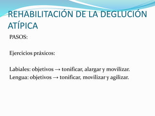 REHABILITACIÓN DE LA DEGLUCIÓN
ATÍPICA
PASOS:
Ejercicios práxicos:
Labiales: objetivos → tonificar, alargar y movilizar.
Lengua: objetivos → tonificar, movilizar y agilizar.
 