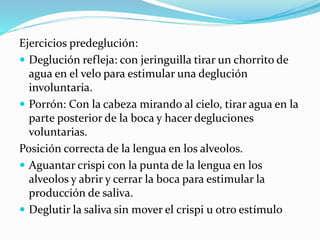 Ejercicios predeglución:
 Deglución refleja: con jeringuilla tirar un chorrito de
agua en el velo para estimular una deglución
involuntaria.
 Porrón: Con la cabeza mirando al cielo, tirar agua en la
parte posterior de la boca y hacer degluciones
voluntarias.
Posición correcta de la lengua en los alveolos.
 Aguantar crispi con la punta de la lengua en los
alveolos y abrir y cerrar la boca para estimular la
producción de saliva.
 Deglutir la saliva sin mover el crispi u otro estímulo
 