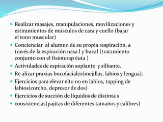 Realizar masajes, manipulaciones, movilizaciones y
estiramientos de músculos de cara y cuello (bajar
el tono muscular)
 Concienciar al alumno de su propia respiración, a
través de la espiración nasa l y bucal (tratamiento
conjunto con el fisioterap éuta )
 Actividades de espiración soplante y silbante.
 Re alizar praxias bucofaciales(mejillas, labios y lengua).
 Ejercicios para elevar elto no en labios, tapping de
labios(corcho, depresor de dos)
 Ejercicios de succión de líquidos de distinta s
 consistencias(pajitas de diferentes tamaños y calibres)
 