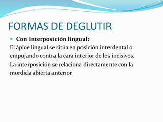 FORMAS DE DEGLUTIR
 Con Interposición lingual:
El ápice lingual se sitúa en posición interdental o
empujando contra la cara interior de los incisivos.
La interposición se relaciona directamente con la
mordida abierta anterior
 