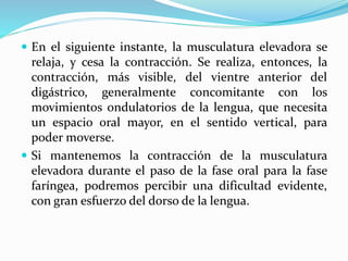  En el siguiente instante, la musculatura elevadora se
relaja, y cesa la contracción. Se realiza, entonces, la
contracción, más visible, del vientre anterior del
digástrico, generalmente concomitante con los
movimientos ondulatorios de la lengua, que necesita
un espacio oral mayor, en el sentido vertical, para
poder moverse.
 Si mantenemos la contracción de la musculatura
elevadora durante el paso de la fase oral para la fase
faríngea, podremos percibir una dificultad evidente,
con gran esfuerzo del dorso de la lengua.
 