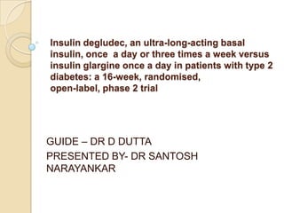 Insulin degludec, an ultra-long-acting basal
insulin, once a day or three times a week versus
insulin glargine once a day in patients with type 2
diabetes: a 16-week, randomised,
open-label, phase 2 trial




GUIDE – DR D DUTTA
PRESENTED BY- DR SANTOSH
NARAYANKAR
 