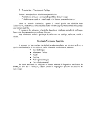 3. Terceira fase – Transito pelo Esôfago

       Temos a participação de movimentos peristálticos:
       - Peristáltismo primário : coordenado por fibras do nervo vago
       - Peristáltismo secundário : coordenado pelo sistema nervoso intrínseco

        Entre os animais domésticos, apenas o cavalo possui um esfíncter bem
desenvolvido, em forma de uma estrutura anular constituída por potentes fibras musculares
que formam a cárdia.
        A passagem dos alimentos pela cárdia depende do estado de repleção do estômago,
bem como do processo de apreensão de alimento.
        Nos ruminantes temos a presença de esfíncteres no esôfago, esfíncter cranial e
caudal.

                              Regulação Nervosa da Deglutição

       A segunda e a terceira fase da deglutição são controladas por um arco reflexo, o
qual ocorre em função da excitação de certas elementos envolvidos no processo.
                     • Base da Língua
                     • Mucosa da Faringe
                     • Palato
                     • Epiglote
                     • Nervo glossofaríngeo
                     • Nervo laringocranial
       As fibras nervosas são dirigidas ao centro nervoso da deglutição localizado no
Bulbo, na base do 4o ventrículo, sobre o centro da respiração e próximo aos núcleos do
nervo vago.
 