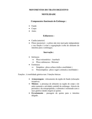 MOVIMENTOS DO TRATO DIGESTIVO

                             MOTILIDADE


                Componentes funcionais do Estômago :

             • Fundo
             • Corpo
             • Antro

                               Esfíncteres :

             • Cardia (anterior)
             • Piloro (posterior) : o piloro não tem inervação independente
               e sua função é evitar a regurgitação (volta do alimento do
               intestino para o estômago).

                               Inervação :

             • Intrínseca
                ⇒ Plexo mioentérico : Auerbach
                ⇒ Plexo submucoso : Meissner
             • Extrínseca
               ⇒ Simpática : plexo celíaco (inibe a motilidade )
               ⇒ Parassimpática : plexo vagal ( estimula a motilidade )

Funções : A motilidade gástrica tem 3 funções básicas

             • Armazenagem : relaxamento da região do fundo (relaxação
               receptiva).
             • Mistura : a presença do alimento na região do corpo e do
               antro aumento a atividade contrátil do estômago. Através da
               peristalse e da retropropulsão, o alimento é misturado com o
               suco gástrico dando origem ao quimo.
             • Esvaziamento : passagem do quimo para o intestino
               delgado.
 