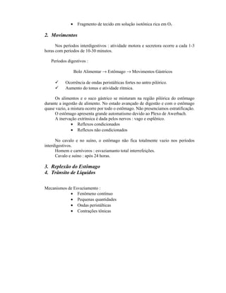 •    Fragmento de tecido em solução isotônica rica em O2

2. Movimentos

      Nos períodos interdigestivos : atividade motora e secretora ocorre a cada 1-3
horas com períodos de 10-30 minutos.

   Períodos digestivos :

                  Bolo Alimentar → Estômago → Movimentos Gástricos

          Ocorrência de ondas peristálticas fortes no antro pilórico.
          Aumento do tonus e atividade rítmica.

     Os alimentos e o suco gástrico se misturam na região pilórica do estômago
durante a ingestão de alimento. No estado avançado de digestão e com o estômago
quase vazio, a mistura ocorre por todo o estômago. Não presenciamos estratificação.
     O estômago apresenta grande automatismo devido ao Plexo de Awerbach.
     A inervação extrínsica é dada pelos nervos : vago e esplênico.
               • Reflexos condicionados
               • Reflexos não condicionados

      No cavalo e no suíno, o estômago não fica totalmente vazio nos períodos
interdigestivos.
      Homem e carnívoros : esvaziamanto total interrefeições.
      Cavalo e suíno : após 24 horas.

3. Replexão do Estômago
4. Trânsito de Líquidos

Mecanismos de Esvaziamento :
            • Fenômeno contínuo
            • Pequenas quantidades
            • Ondas peristálticas
            • Contrações tônicas
 