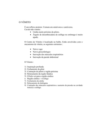 O VÔMITO

   É um reflexo protetor. Comum em omnívoros e carnívoros.
   Cavalo não vomita :
         • Cárdia muito próximo do piloro.
         • Ângulo de desembocadura do esôfago no estômago é muito
             agudo.

   O Centro do Vômito é localizado no bulbo. Estão envolvidos com o
   mecanismo de vômito, as seguintes estruturas :

           •   Nervo vago
           •   Nervo glossofaríngeo
           •   Inervação dos músculos respiratórios
           •   Inervação da parede abdominal

   O Vômito :

   1)   Inspiração profunda
   2)   Fechamento da glote
   3)   Contração do piloro e região próxima
   4)   Relaxamento da região fúndica
   5)   O bolo vai para a região cárdica
   6)   Região cárdica → Esôfago
   7) Fechamento da cárdia
   8) Relaxamento do diafragma
   9) Contração dos músculos respiratórios e aumento da pressão na cavidade
      torácica e esôfago.
 