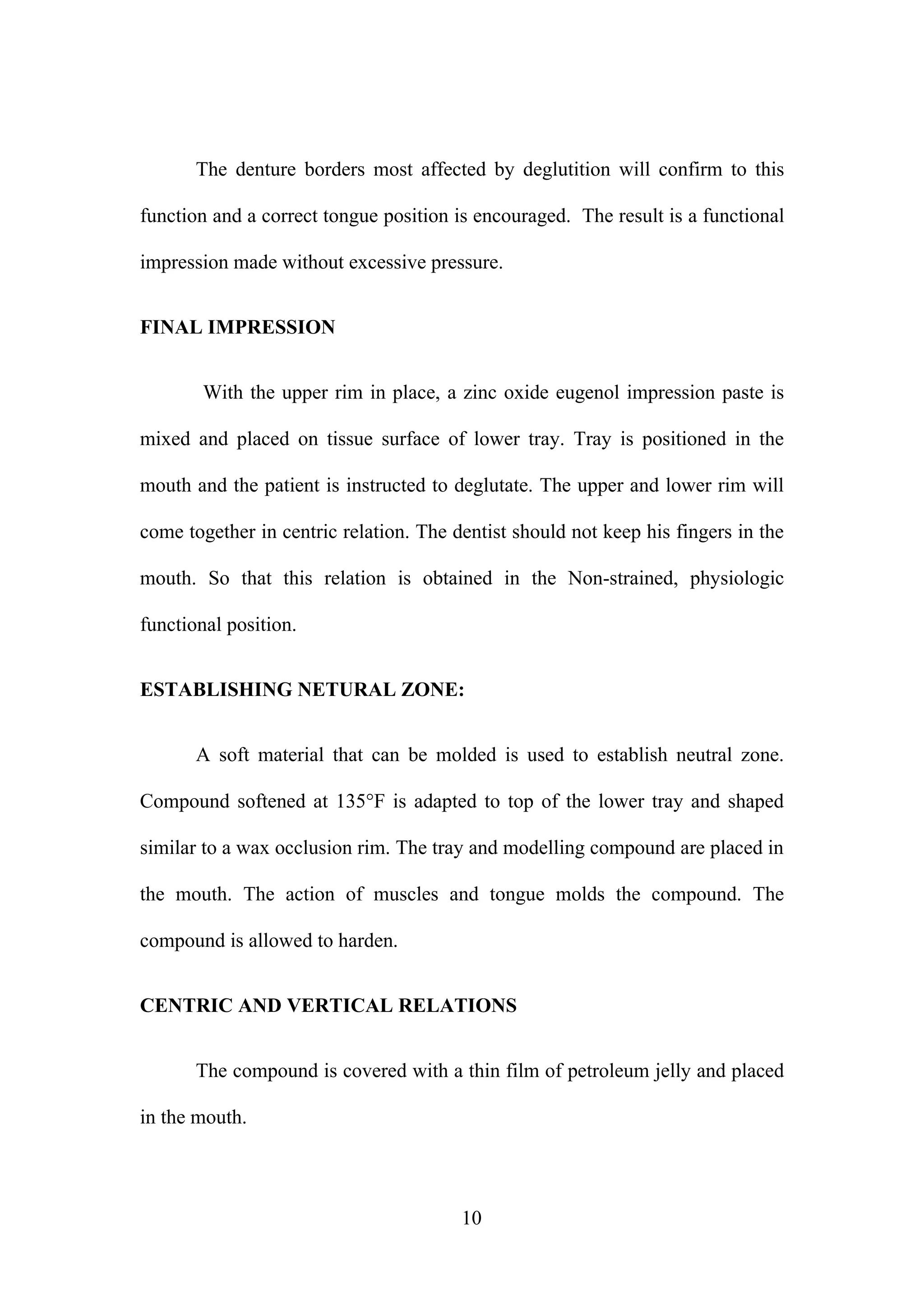 The denture borders most affected by deglutition will confirm to this
function and a correct tongue position is encouraged. The result is a functional
impression made without excessive pressure.
FINAL IMPRESSION
With the upper rim in place, a zinc oxide eugenol impression paste is
mixed and placed on tissue surface of lower tray. Tray is positioned in the
mouth and the patient is instructed to deglutate. The upper and lower rim will
come together in centric relation. The dentist should not keep his fingers in the
mouth. So that this relation is obtained in the Non-strained, physiologic
functional position.
ESTABLISHING NETURAL ZONE:
A soft material that can be molded is used to establish neutral zone.
Compound softened at 135°F is adapted to top of the lower tray and shaped
similar to a wax occlusion rim. The tray and modelling compound are placed in
the mouth. The action of muscles and tongue molds the compound. The
compound is allowed to harden.
CENTRIC AND VERTICAL RELATIONS
The compound is covered with a thin film of petroleum jelly and placed
in the mouth.
10
 